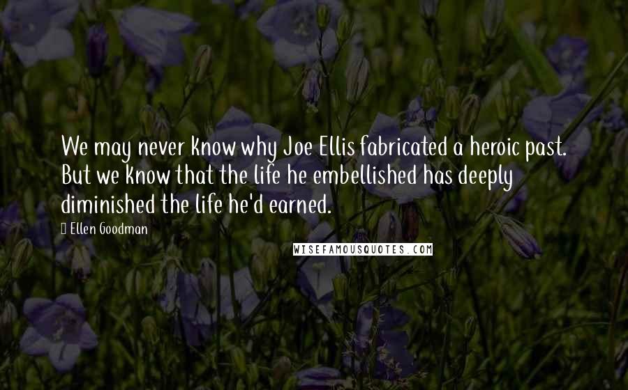 Ellen Goodman Quotes: We may never know why Joe Ellis fabricated a heroic past. But we know that the life he embellished has deeply diminished the life he'd earned.