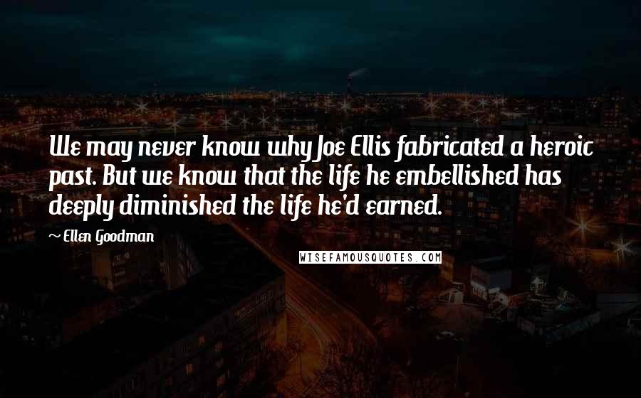 Ellen Goodman Quotes: We may never know why Joe Ellis fabricated a heroic past. But we know that the life he embellished has deeply diminished the life he'd earned.