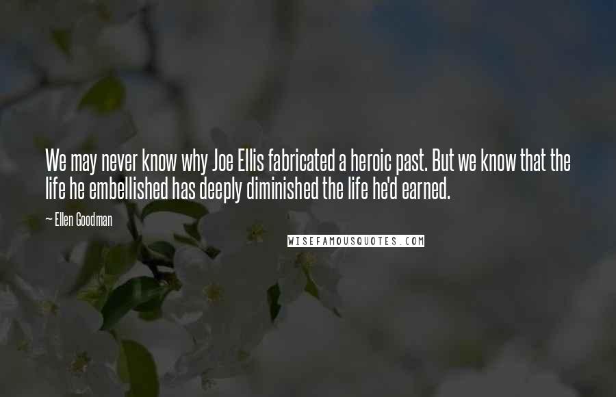 Ellen Goodman Quotes: We may never know why Joe Ellis fabricated a heroic past. But we know that the life he embellished has deeply diminished the life he'd earned.