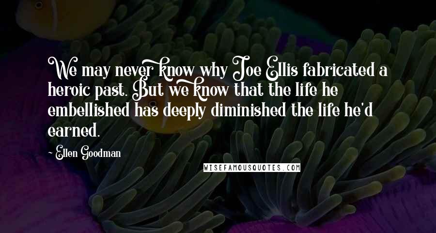 Ellen Goodman Quotes: We may never know why Joe Ellis fabricated a heroic past. But we know that the life he embellished has deeply diminished the life he'd earned.