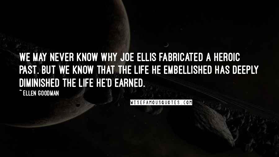 Ellen Goodman Quotes: We may never know why Joe Ellis fabricated a heroic past. But we know that the life he embellished has deeply diminished the life he'd earned.