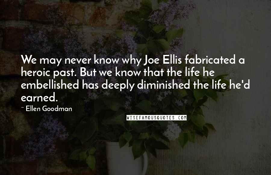 Ellen Goodman Quotes: We may never know why Joe Ellis fabricated a heroic past. But we know that the life he embellished has deeply diminished the life he'd earned.