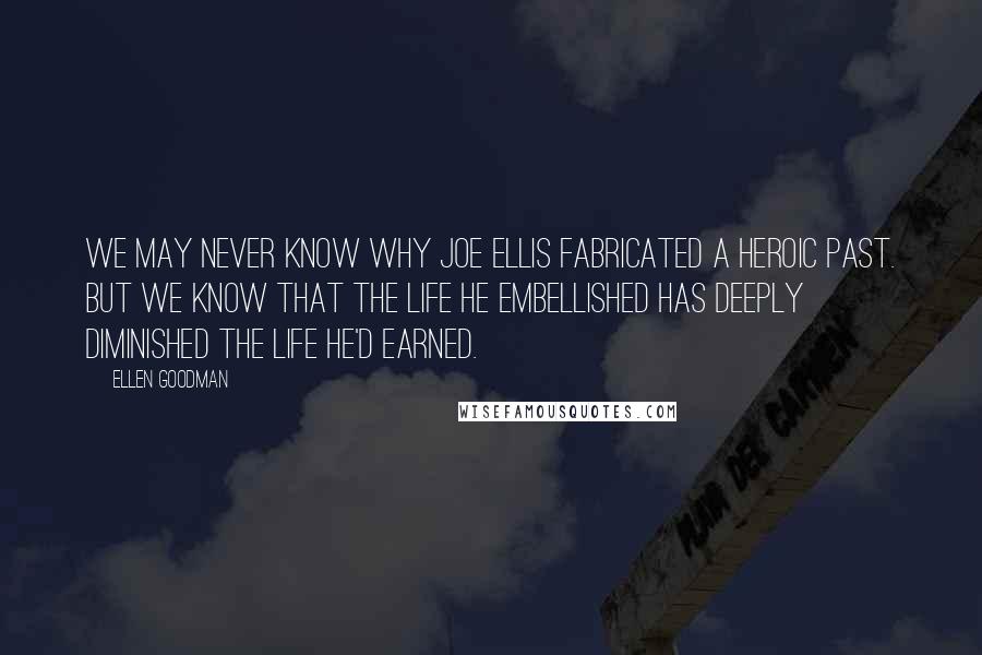 Ellen Goodman Quotes: We may never know why Joe Ellis fabricated a heroic past. But we know that the life he embellished has deeply diminished the life he'd earned.