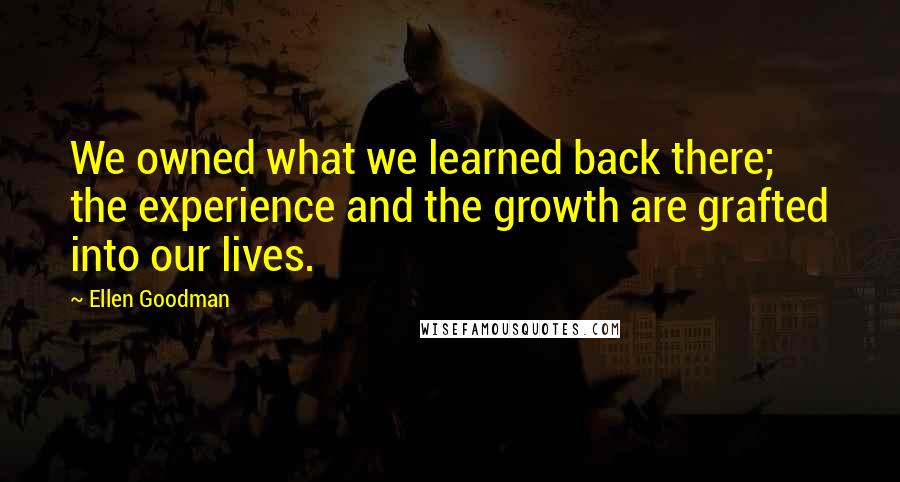 Ellen Goodman Quotes: We owned what we learned back there; the experience and the growth are grafted into our lives.