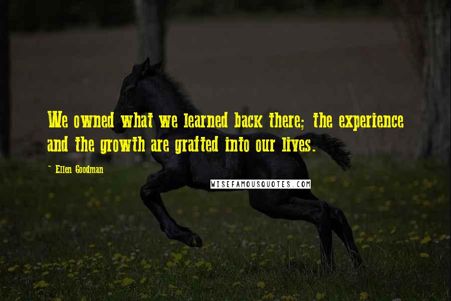 Ellen Goodman Quotes: We owned what we learned back there; the experience and the growth are grafted into our lives.