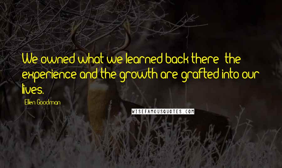 Ellen Goodman Quotes: We owned what we learned back there; the experience and the growth are grafted into our lives.