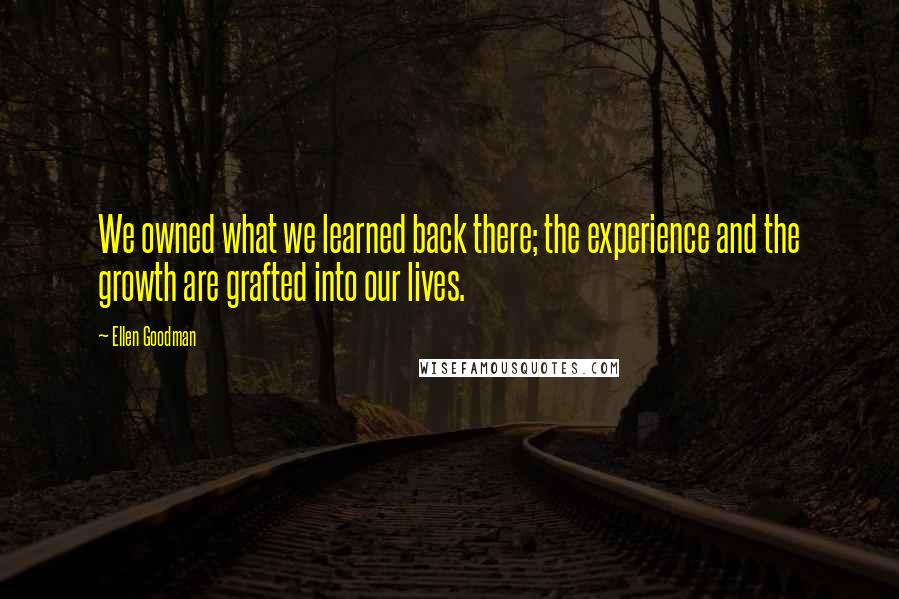 Ellen Goodman Quotes: We owned what we learned back there; the experience and the growth are grafted into our lives.