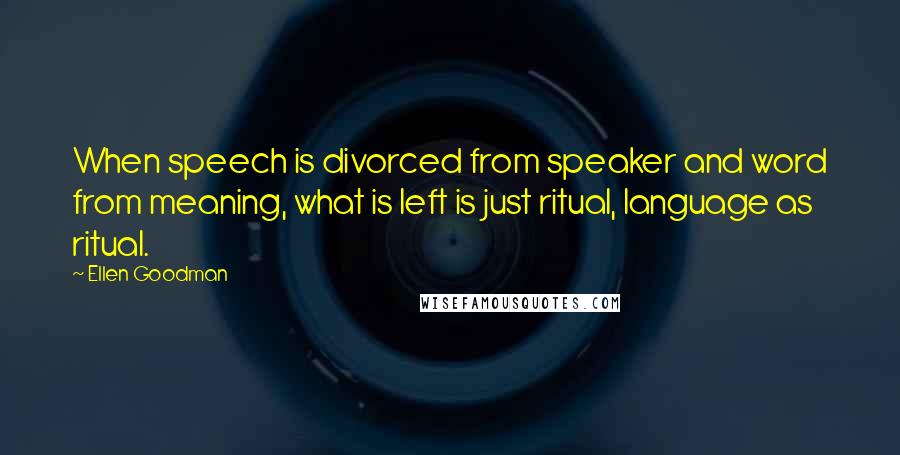 Ellen Goodman Quotes: When speech is divorced from speaker and word from meaning, what is left is just ritual, language as ritual.