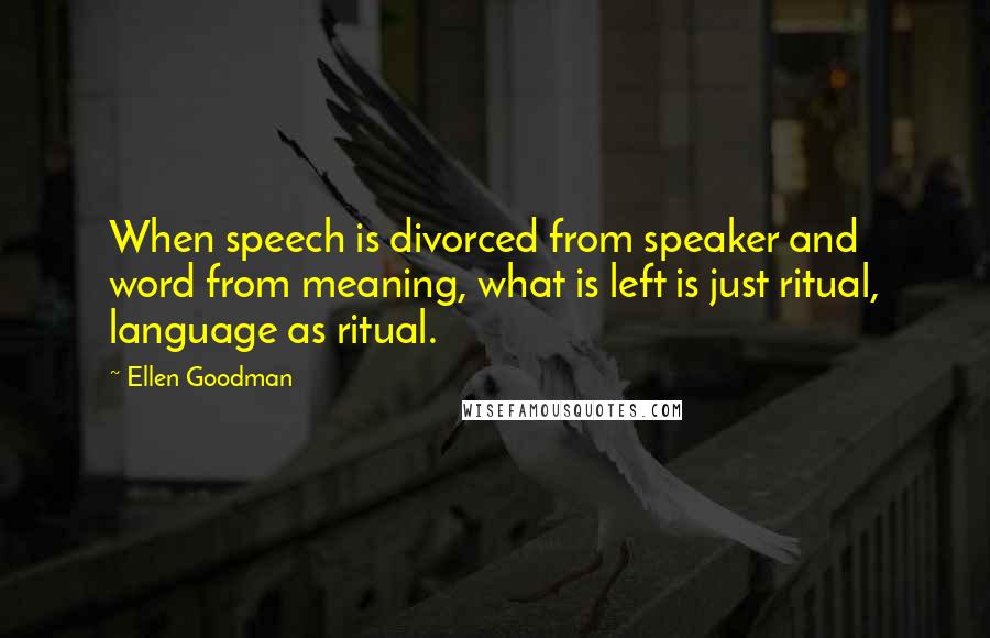 Ellen Goodman Quotes: When speech is divorced from speaker and word from meaning, what is left is just ritual, language as ritual.