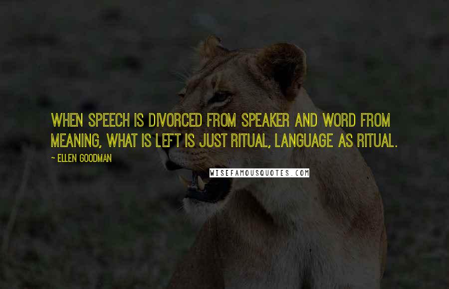 Ellen Goodman Quotes: When speech is divorced from speaker and word from meaning, what is left is just ritual, language as ritual.