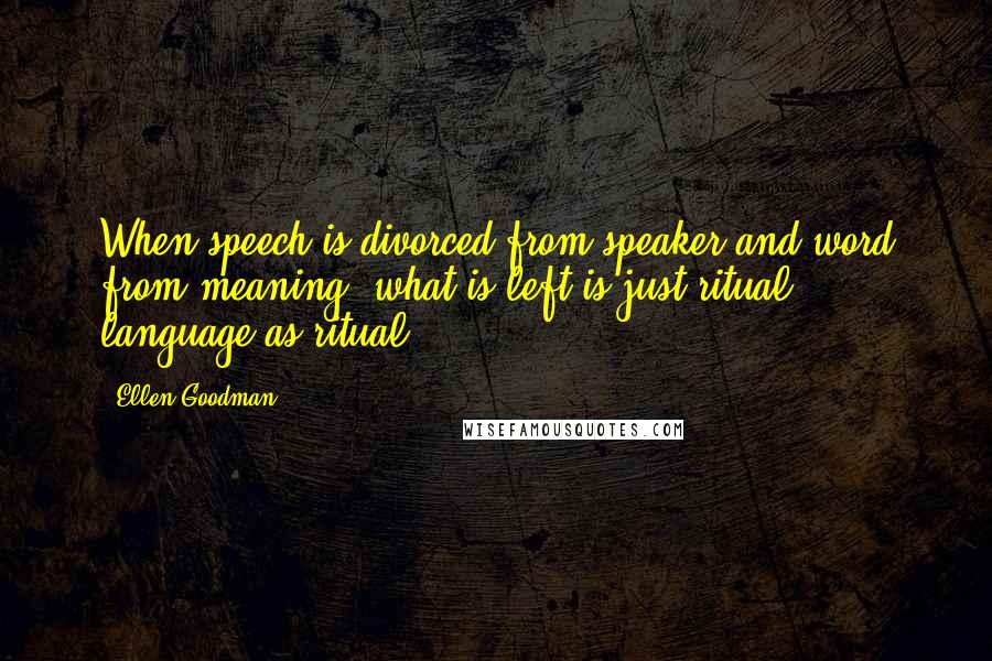 Ellen Goodman Quotes: When speech is divorced from speaker and word from meaning, what is left is just ritual, language as ritual.