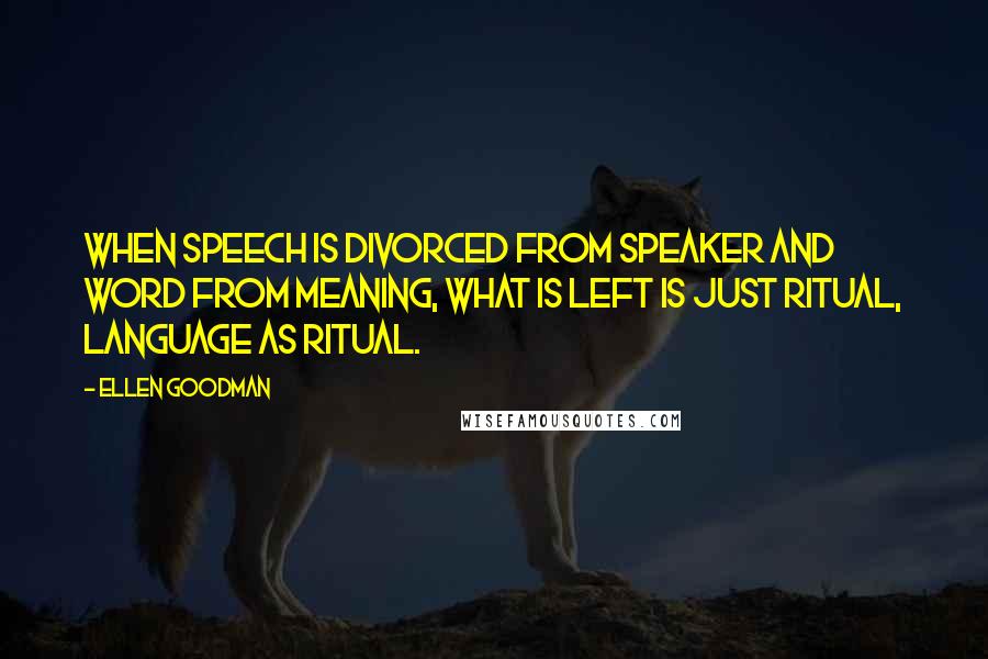 Ellen Goodman Quotes: When speech is divorced from speaker and word from meaning, what is left is just ritual, language as ritual.