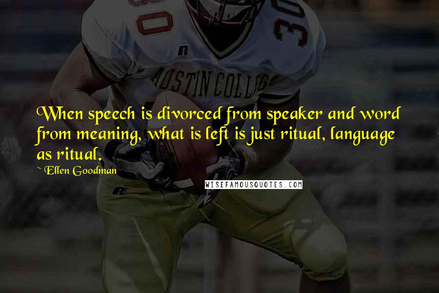 Ellen Goodman Quotes: When speech is divorced from speaker and word from meaning, what is left is just ritual, language as ritual.