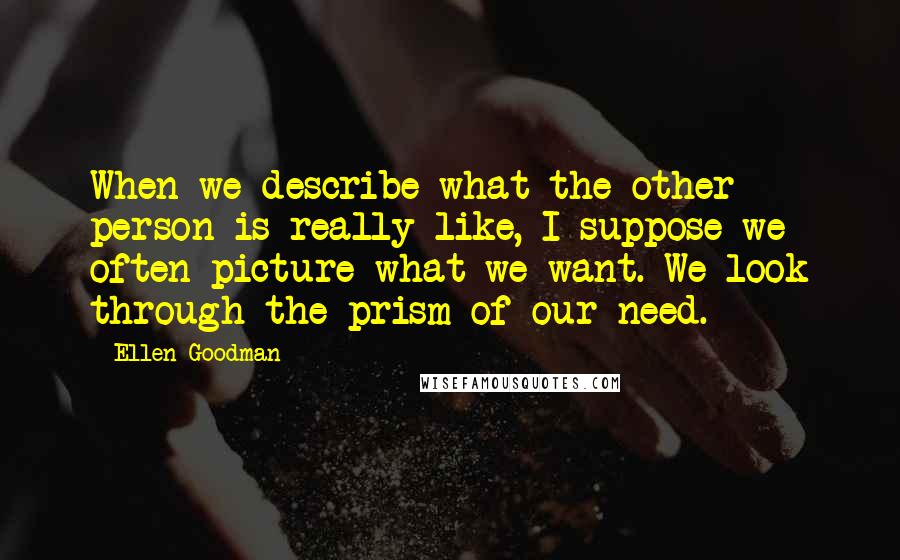 Ellen Goodman Quotes: When we describe what the other person is really like, I suppose we often picture what we want. We look through the prism of our need.