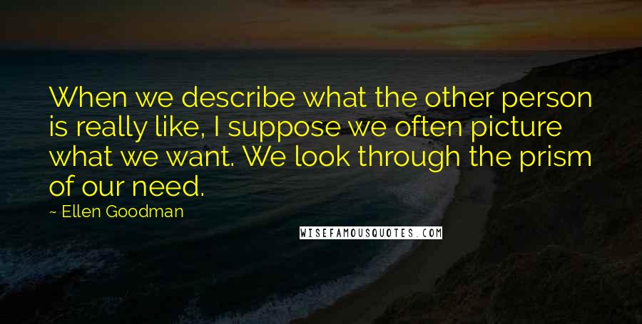 Ellen Goodman Quotes: When we describe what the other person is really like, I suppose we often picture what we want. We look through the prism of our need.