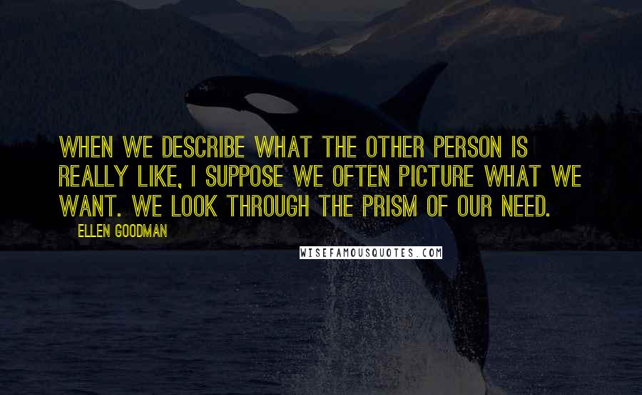 Ellen Goodman Quotes: When we describe what the other person is really like, I suppose we often picture what we want. We look through the prism of our need.