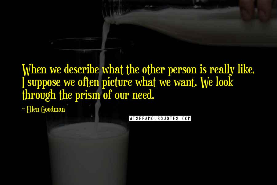 Ellen Goodman Quotes: When we describe what the other person is really like, I suppose we often picture what we want. We look through the prism of our need.