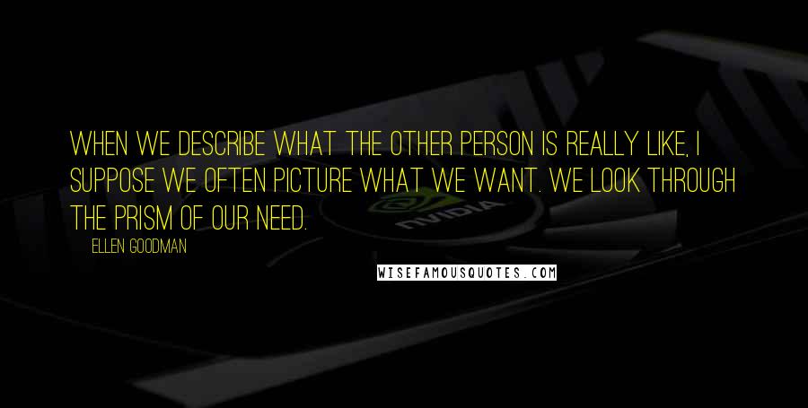 Ellen Goodman Quotes: When we describe what the other person is really like, I suppose we often picture what we want. We look through the prism of our need.