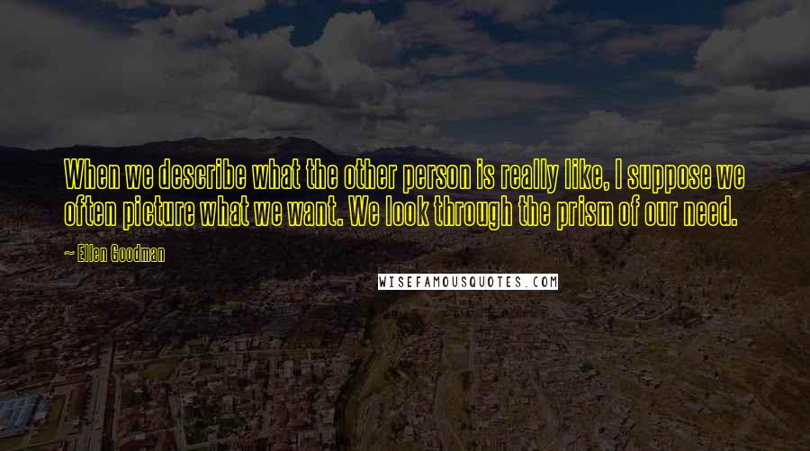 Ellen Goodman Quotes: When we describe what the other person is really like, I suppose we often picture what we want. We look through the prism of our need.