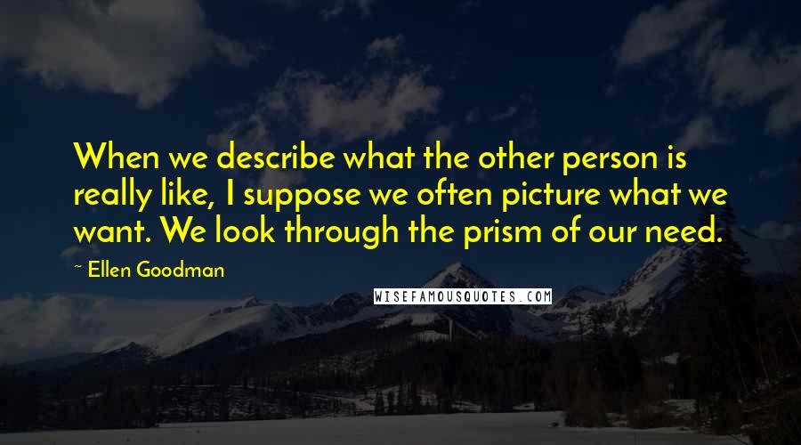 Ellen Goodman Quotes: When we describe what the other person is really like, I suppose we often picture what we want. We look through the prism of our need.