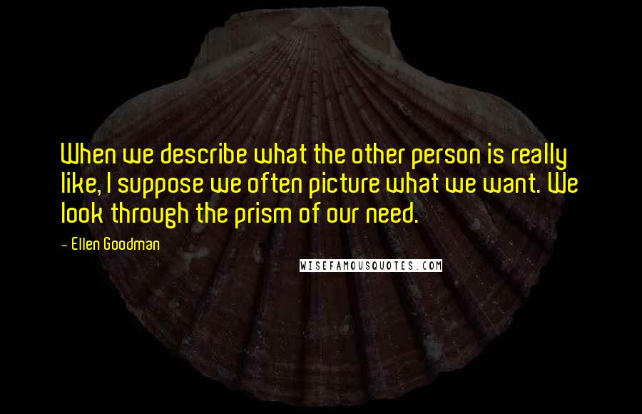 Ellen Goodman Quotes: When we describe what the other person is really like, I suppose we often picture what we want. We look through the prism of our need.