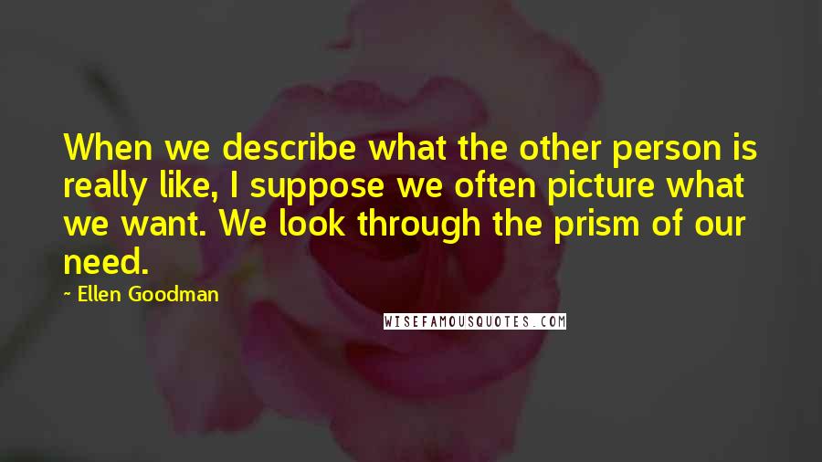 Ellen Goodman Quotes: When we describe what the other person is really like, I suppose we often picture what we want. We look through the prism of our need.