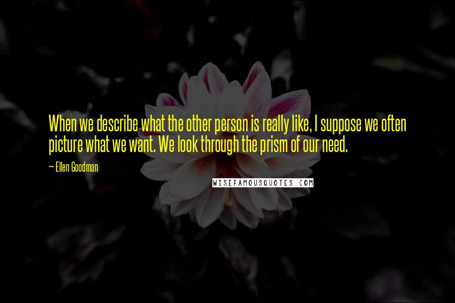 Ellen Goodman Quotes: When we describe what the other person is really like, I suppose we often picture what we want. We look through the prism of our need.