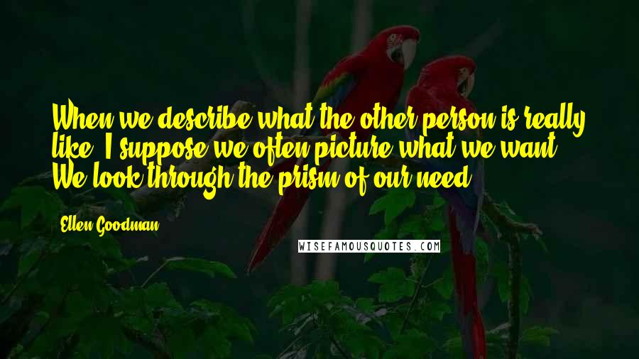 Ellen Goodman Quotes: When we describe what the other person is really like, I suppose we often picture what we want. We look through the prism of our need.