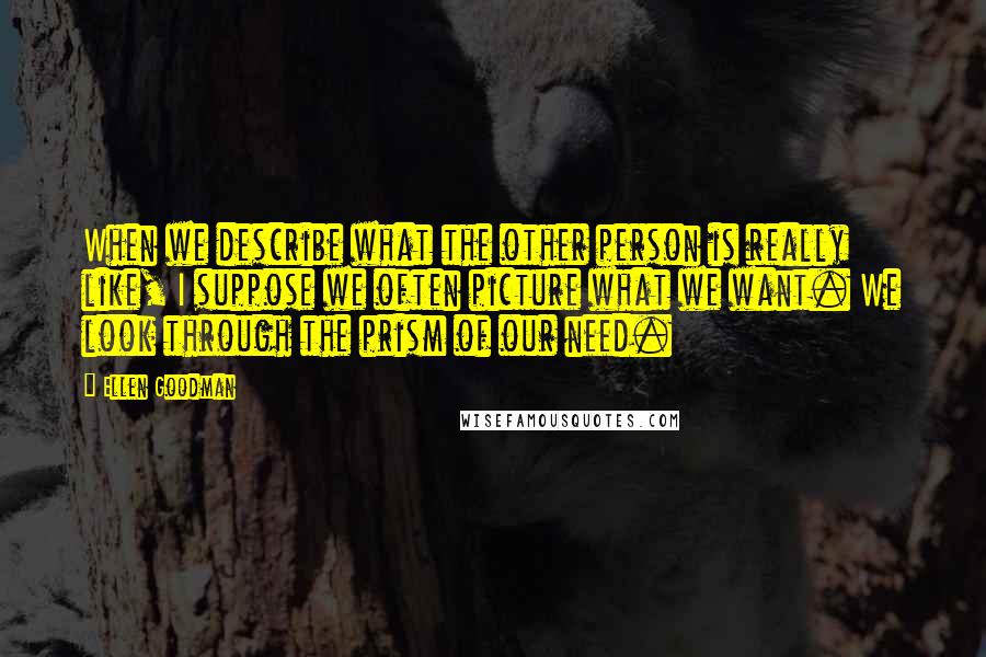 Ellen Goodman Quotes: When we describe what the other person is really like, I suppose we often picture what we want. We look through the prism of our need.