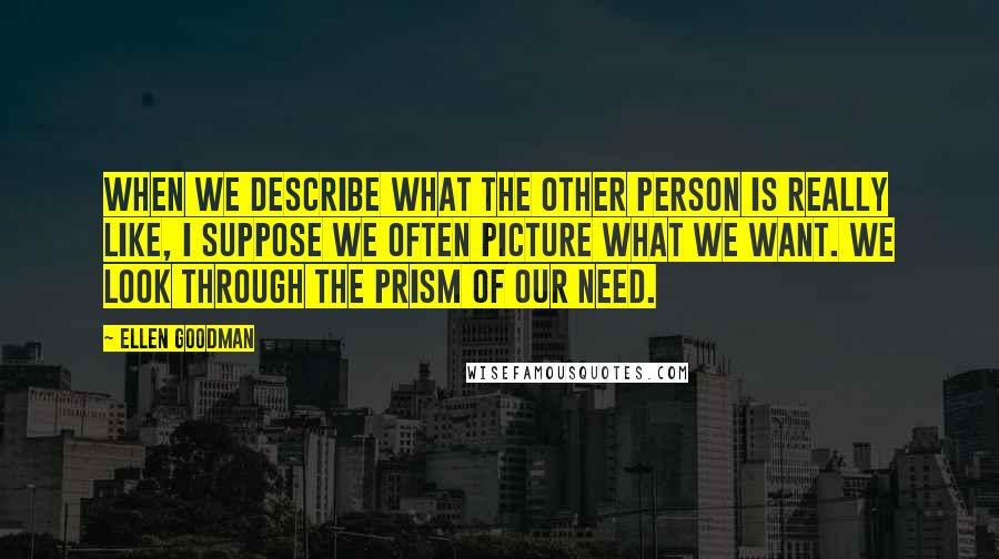 Ellen Goodman Quotes: When we describe what the other person is really like, I suppose we often picture what we want. We look through the prism of our need.