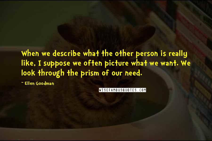 Ellen Goodman Quotes: When we describe what the other person is really like, I suppose we often picture what we want. We look through the prism of our need.