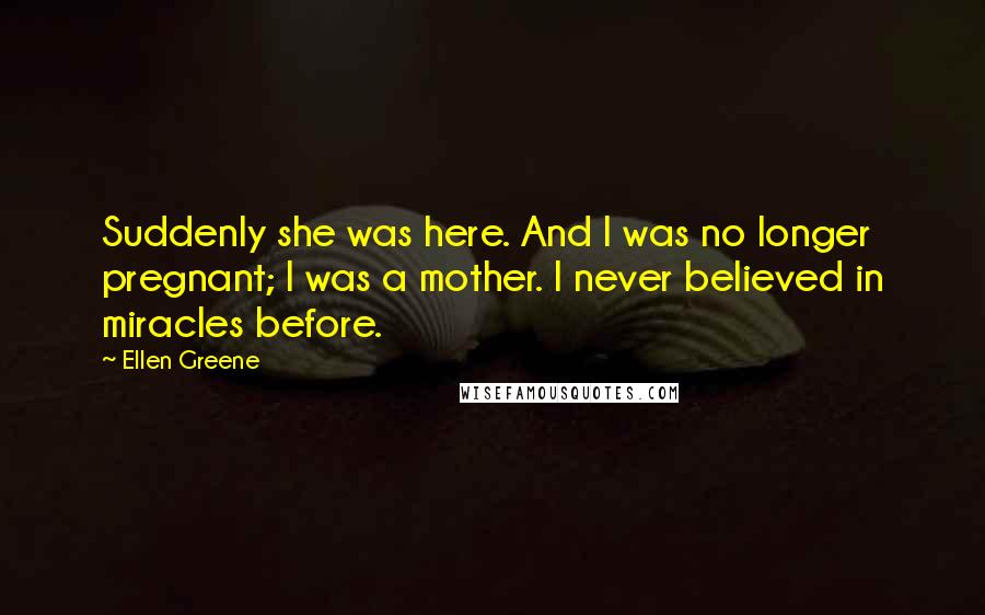 Ellen Greene Quotes: Suddenly she was here. And I was no longer pregnant; I was a mother. I never believed in miracles before.