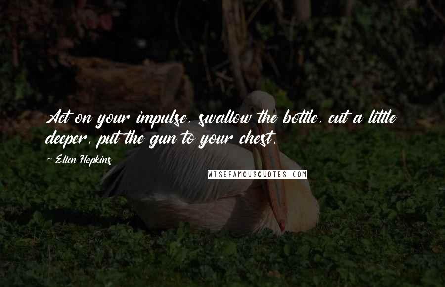 Ellen Hopkins Quotes: Act on your impulse, swallow the bottle, cut a little deeper, put the gun to your chest.