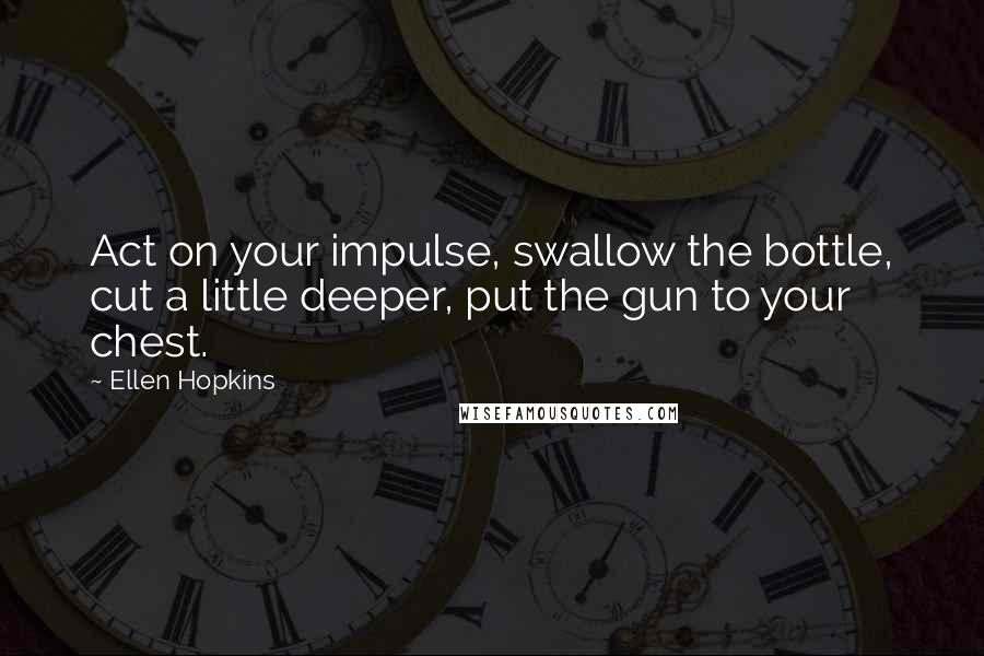 Ellen Hopkins Quotes: Act on your impulse, swallow the bottle, cut a little deeper, put the gun to your chest.