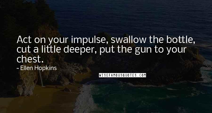 Ellen Hopkins Quotes: Act on your impulse, swallow the bottle, cut a little deeper, put the gun to your chest.