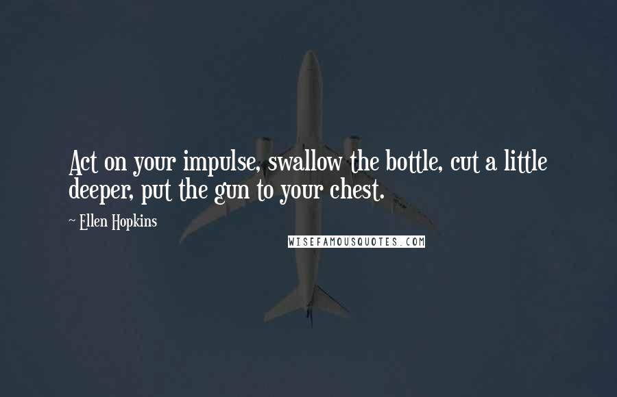 Ellen Hopkins Quotes: Act on your impulse, swallow the bottle, cut a little deeper, put the gun to your chest.