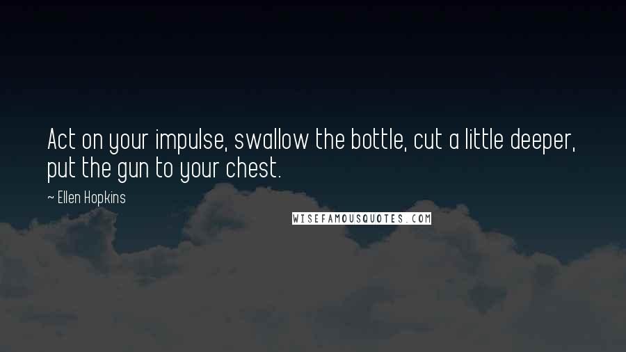 Ellen Hopkins Quotes: Act on your impulse, swallow the bottle, cut a little deeper, put the gun to your chest.