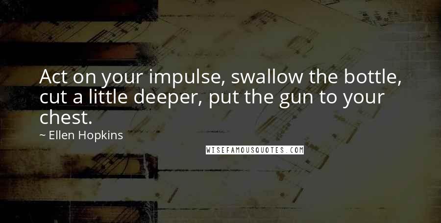 Ellen Hopkins Quotes: Act on your impulse, swallow the bottle, cut a little deeper, put the gun to your chest.