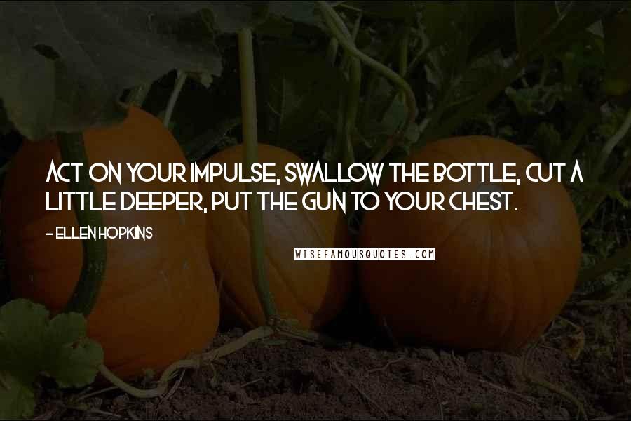 Ellen Hopkins Quotes: Act on your impulse, swallow the bottle, cut a little deeper, put the gun to your chest.