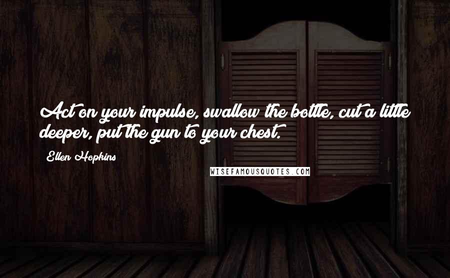 Ellen Hopkins Quotes: Act on your impulse, swallow the bottle, cut a little deeper, put the gun to your chest.