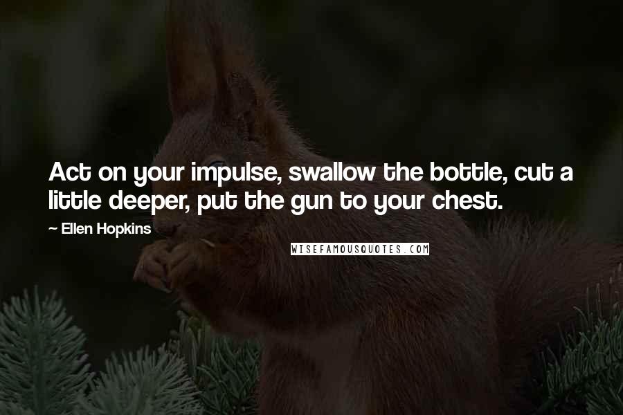 Ellen Hopkins Quotes: Act on your impulse, swallow the bottle, cut a little deeper, put the gun to your chest.