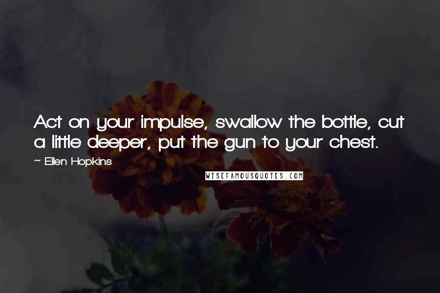 Ellen Hopkins Quotes: Act on your impulse, swallow the bottle, cut a little deeper, put the gun to your chest.