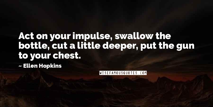 Ellen Hopkins Quotes: Act on your impulse, swallow the bottle, cut a little deeper, put the gun to your chest.