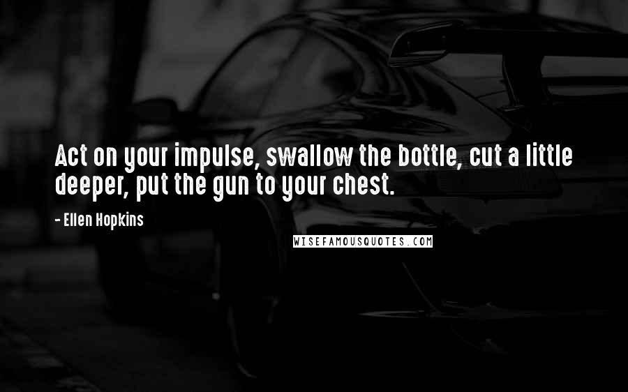 Ellen Hopkins Quotes: Act on your impulse, swallow the bottle, cut a little deeper, put the gun to your chest.