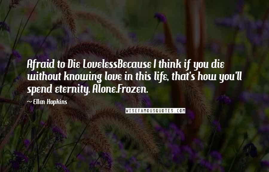 Ellen Hopkins Quotes: Afraid to Die LovelessBecause I think if you die without knowing love in this life, that's how you'll spend eternity. Alone.Frozen.
