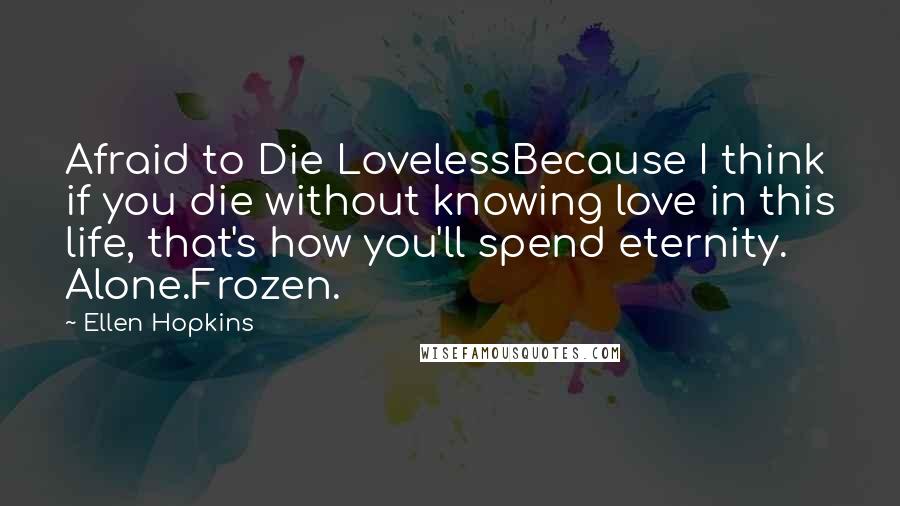 Ellen Hopkins Quotes: Afraid to Die LovelessBecause I think if you die without knowing love in this life, that's how you'll spend eternity. Alone.Frozen.