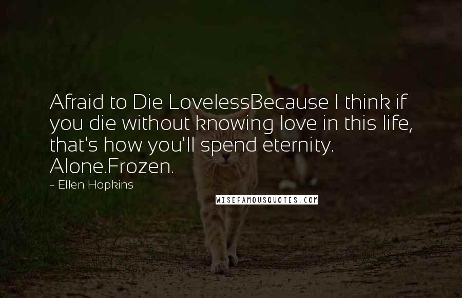 Ellen Hopkins Quotes: Afraid to Die LovelessBecause I think if you die without knowing love in this life, that's how you'll spend eternity. Alone.Frozen.