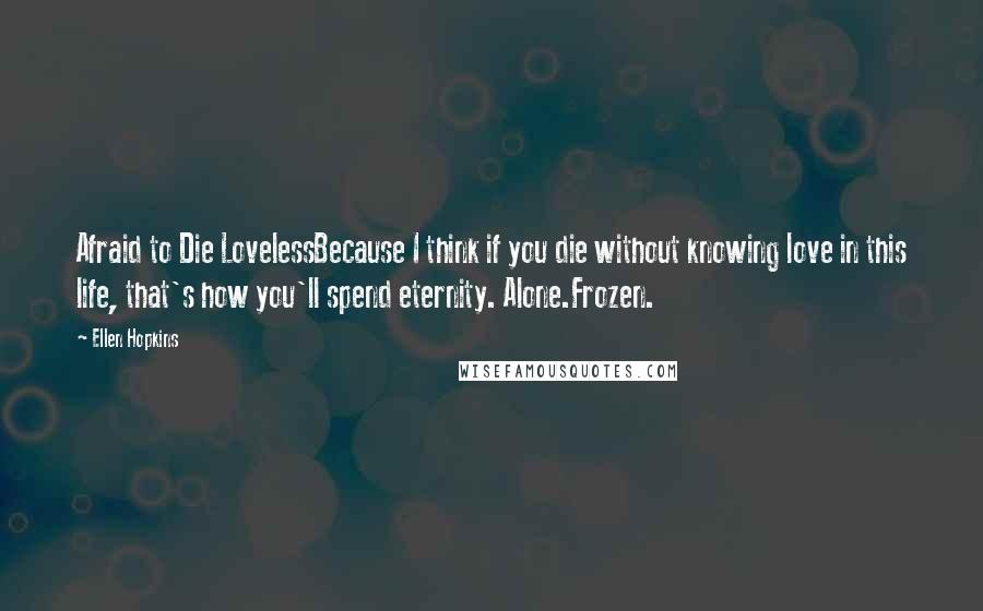 Ellen Hopkins Quotes: Afraid to Die LovelessBecause I think if you die without knowing love in this life, that's how you'll spend eternity. Alone.Frozen.