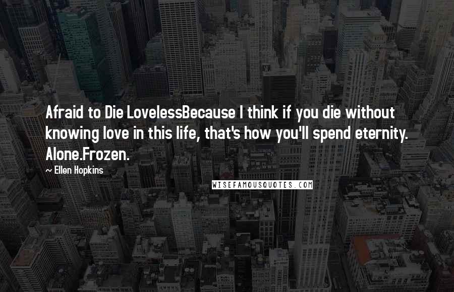 Ellen Hopkins Quotes: Afraid to Die LovelessBecause I think if you die without knowing love in this life, that's how you'll spend eternity. Alone.Frozen.