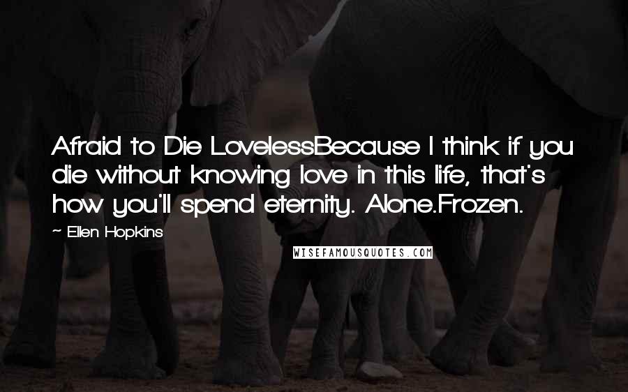 Ellen Hopkins Quotes: Afraid to Die LovelessBecause I think if you die without knowing love in this life, that's how you'll spend eternity. Alone.Frozen.